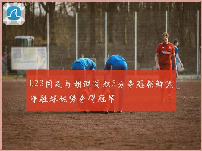 U23国足与朝鲜同积5分争冠朝鲜凭净胜球优势夺得冠军