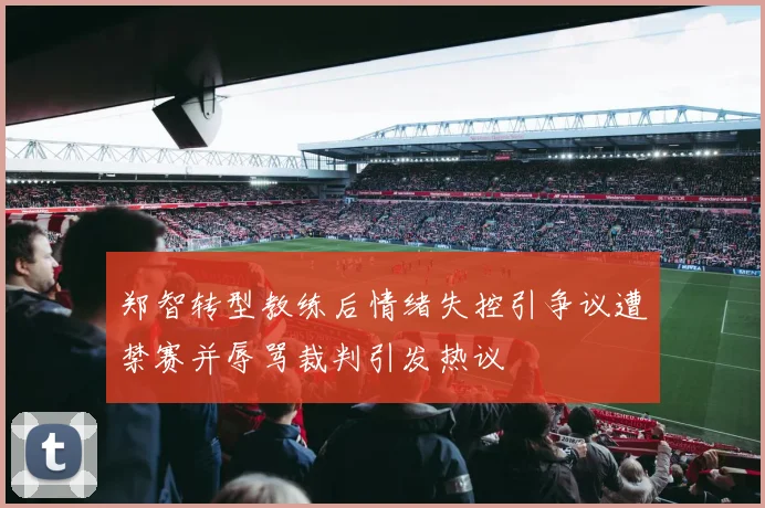 郑智转型教练后情绪失控引争议遭禁赛并辱骂裁判引发热议