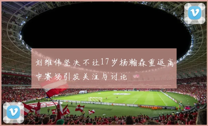 刘维伟坚决不让17岁杨瀚森重返高中赛场引发关注与讨论