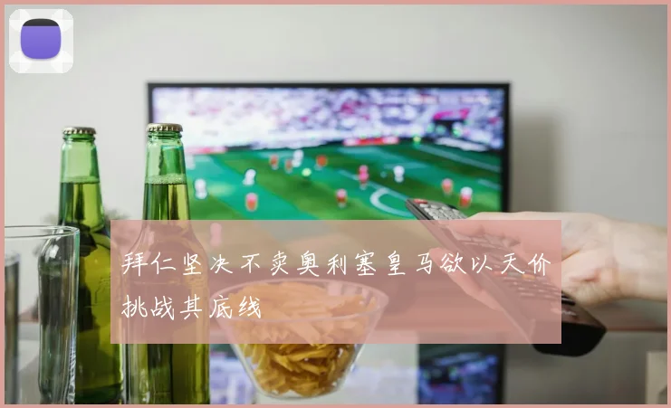 拜仁坚决不卖奥利塞皇马欲以天价挑战其底线
