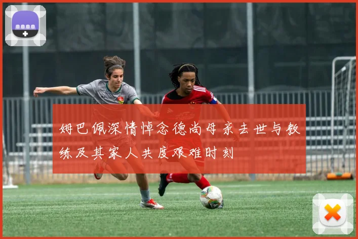 姆巴佩深情悼念德尚母亲去世与教练及其家人共度艰难时刻