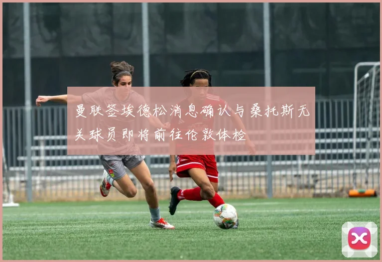 曼联签埃德松消息确认与桑托斯无关球员即将前往伦敦体检