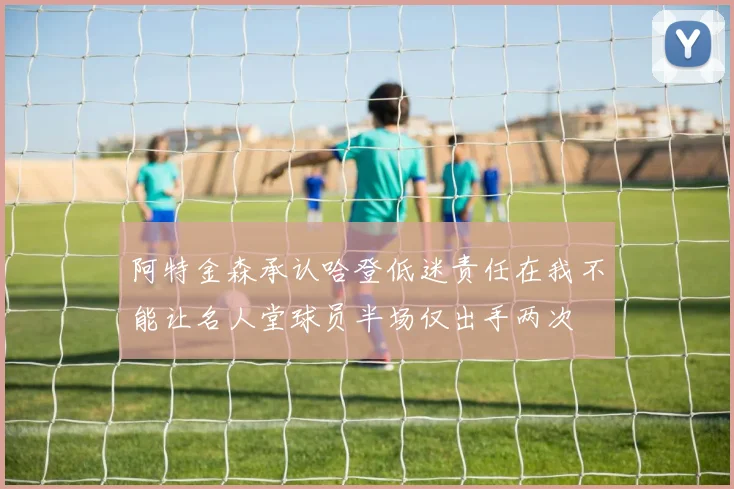 阿特金森承认哈登低迷责任在我不能让名人堂球员半场仅出手两次