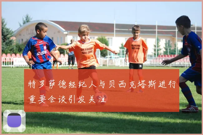 特罗萨德经纪人与贝西克塔斯进行重要会谈引发关注