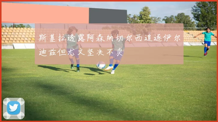 斯基拉透露阿森纳切尔西追逐伊尔迪兹但尤文坚决不卖