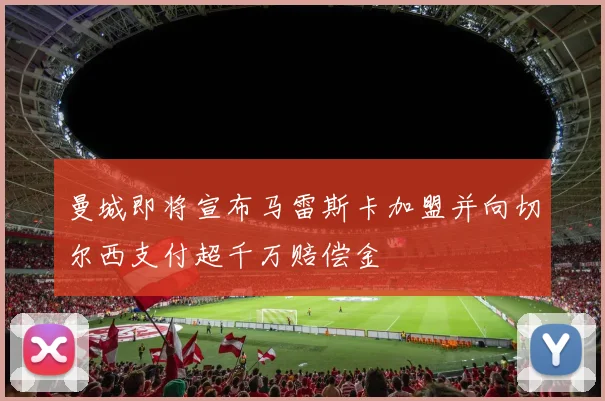 曼城即将宣布马雷斯卡加盟并向切尔西支付超千万赔偿金
