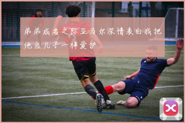 弟弟成名之际亚马尔深情表白我把他当儿子一样爱护