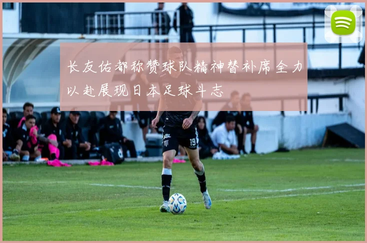 长友佑都称赞球队精神替补席全力以赴展现日本足球斗志