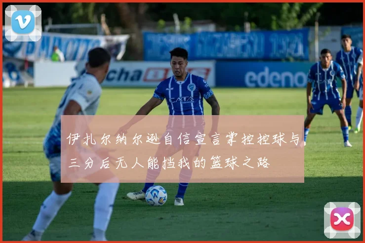 伊扎尔纳尔逊自信宣言掌控控球与三分后无人能挡我的篮球之路