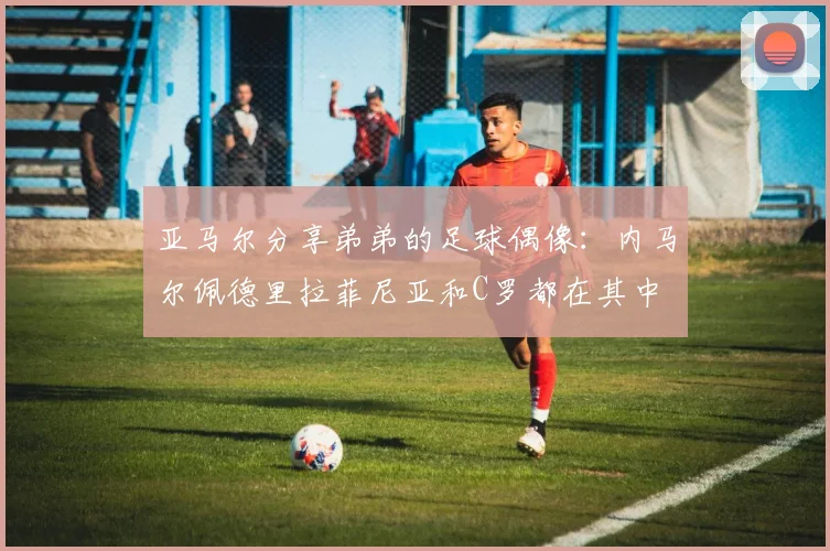 亚马尔分享弟弟的足球偶像：内马尔佩德里拉菲尼亚和C罗都在其中