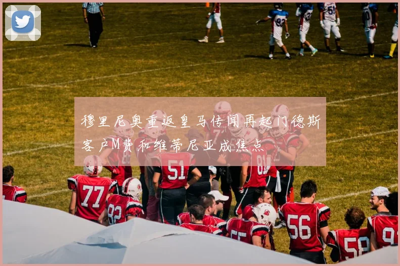 穆里尼奥重返皇马传闻再起门德斯客户M费和维蒂尼亚成焦点