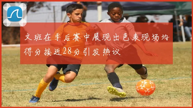 文班在季后赛中展现出色表现场均得分接近28分引发热议