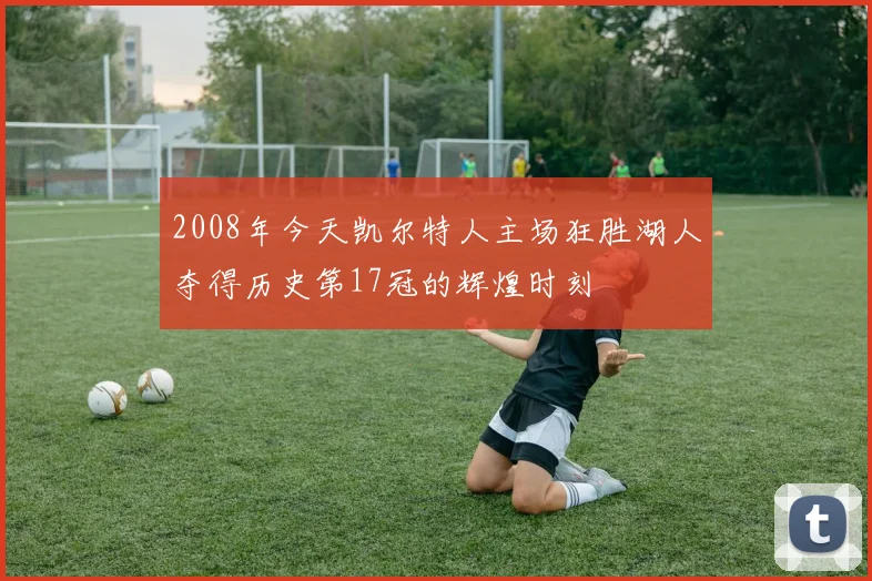 2008年今天凯尔特人主场狂胜湖人夺得历史第17冠的辉煌时刻
