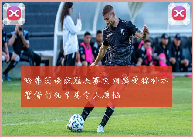 哈弗茨谈欧冠决赛失利感受称补水暂停打乱节奏令人烦恼