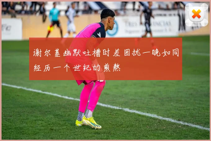 谢尔基幽默吐槽时差困扰一晚如同经历一个世纪的煎熬