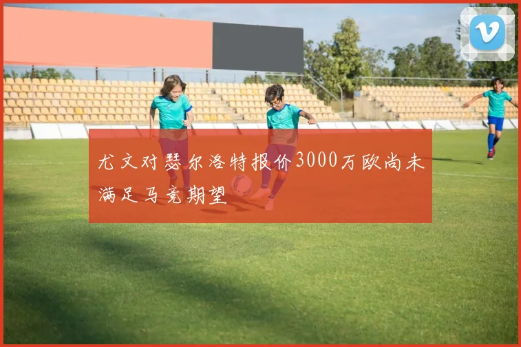尤文对瑟尔洛特报价3000万欧尚未满足马竞期望