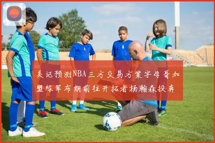 美记预测NBA三方交易方案字母哥加盟绿军布朗前往开拓者杨瀚森投奔雄鹿