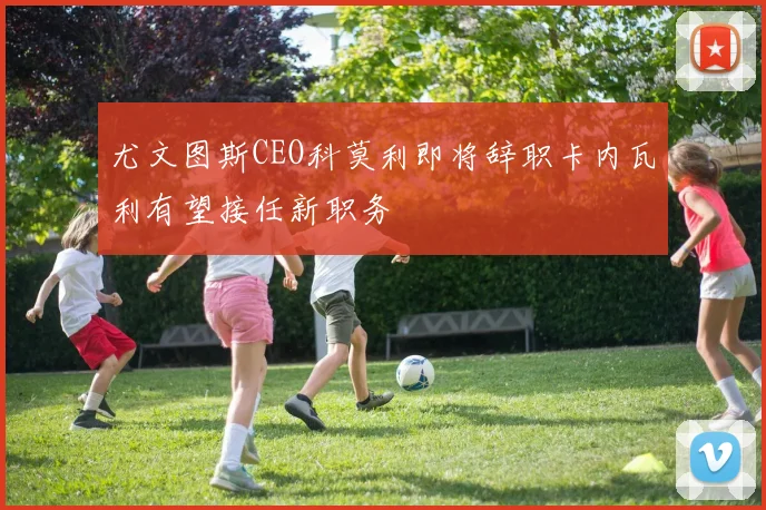 尤文图斯CEO科莫利即将辞职卡内瓦利有望接任新职务