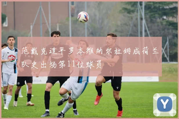 范戴克追平罗本维纳尔杜姆成荷兰队史出场第11位球员