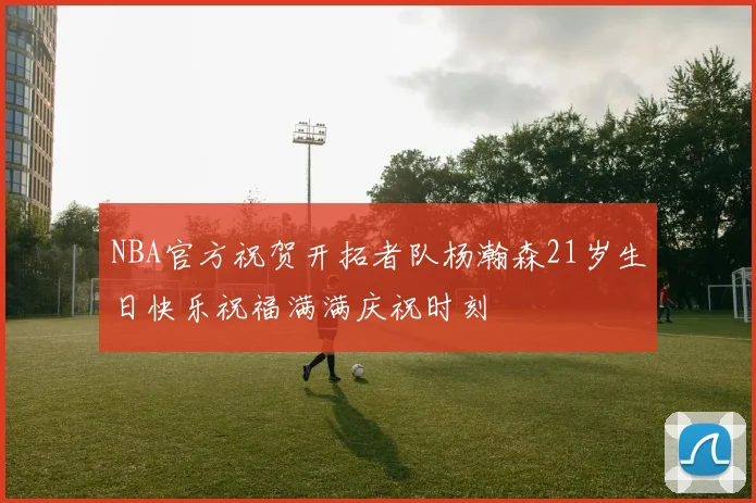 NBA官方祝贺开拓者队杨瀚森21岁生日快乐祝福满满庆祝时刻
