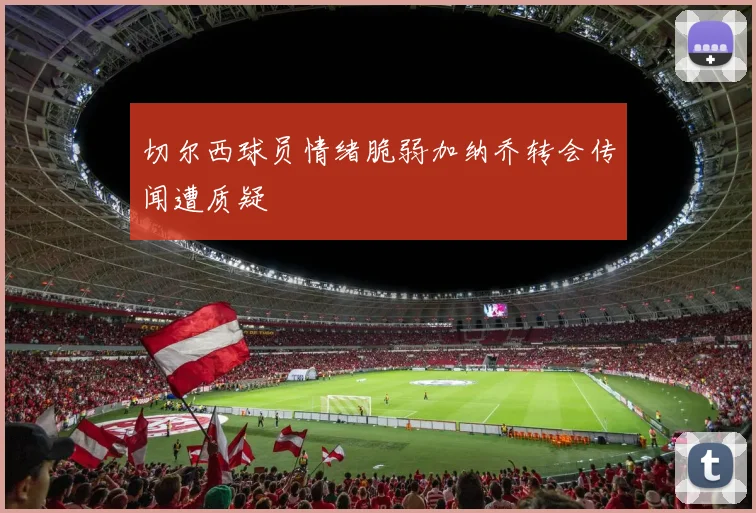 切尔西球员情绪脆弱加纳乔转会传闻遭质疑