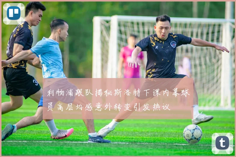 利物浦跟队揭秘斯洛特下课内幕球员高层均感意外转变引发热议