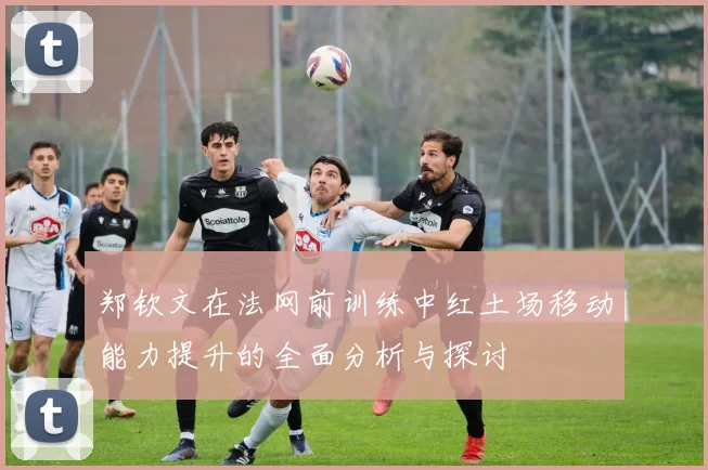 郑钦文在法网前训练中红土场移动能力提升的全面分析与探讨
