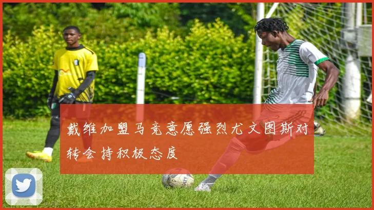 戴维加盟马竞意愿强烈尤文图斯对转会持积极态度