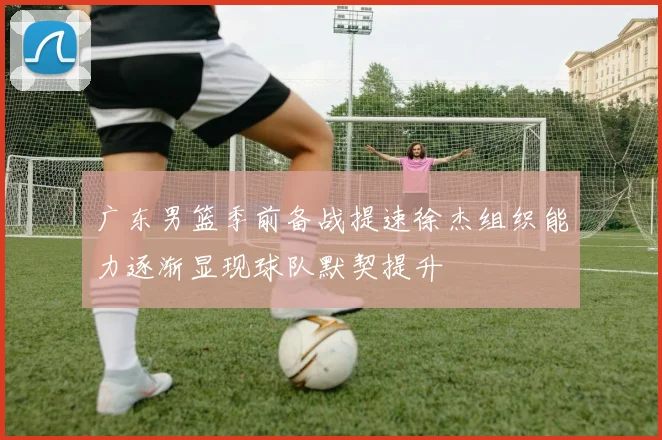 广东男篮季前备战提速徐杰组织能力逐渐显现球队默契提升