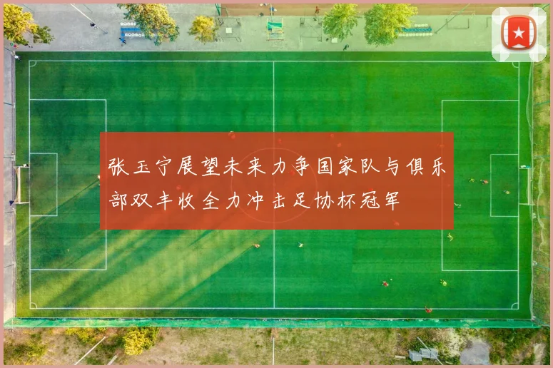 张玉宁展望未来力争国家队与俱乐部双丰收全力冲击足协杯冠军
